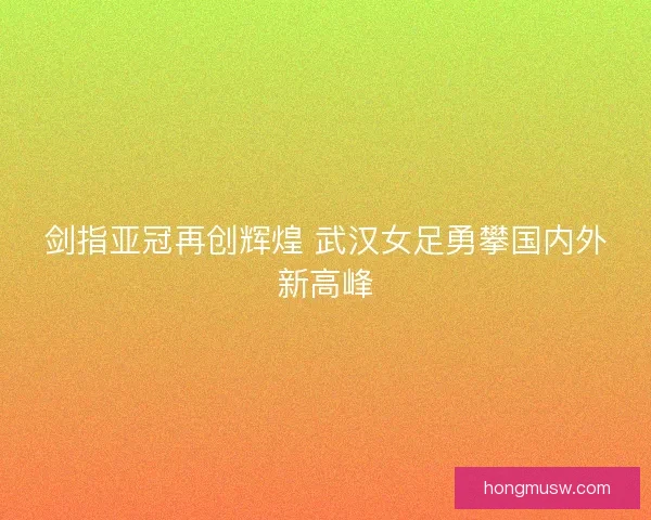 剑指亚冠再创辉煌 武汉女足勇攀国内外新高峰