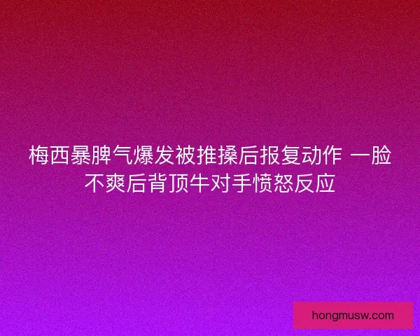 梅西暴脾气爆发被推搡后报复动作 一脸不爽后背顶牛对手愤怒反应