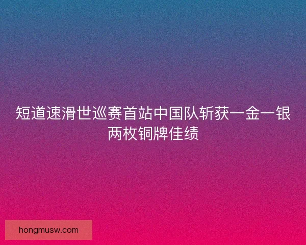短道速滑世巡赛首站中国队斩获一金一银两枚铜牌佳绩