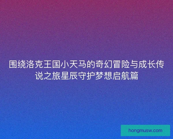 围绕洛克王国小天马的奇幻冒险与成长传说之旅星辰守护梦想启航篇