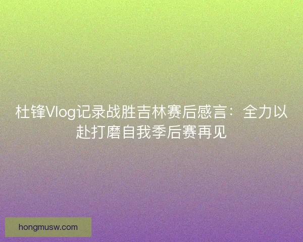 杜锋Vlog记录战胜吉林赛后感言：全力以赴打磨自我季后赛再见