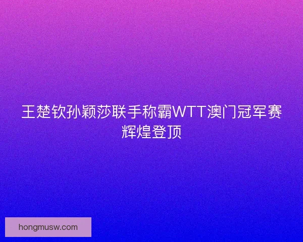 王楚钦孙颖莎联手称霸WTT澳门冠军赛辉煌登顶