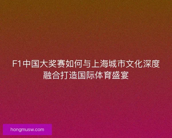 F1中国大奖赛如何与上海城市文化深度融合打造国际体育盛宴
