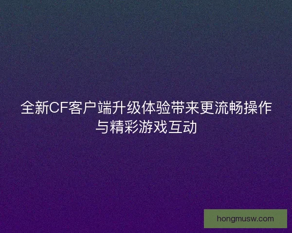 全新CF客户端升级体验带来更流畅操作与精彩游戏互动